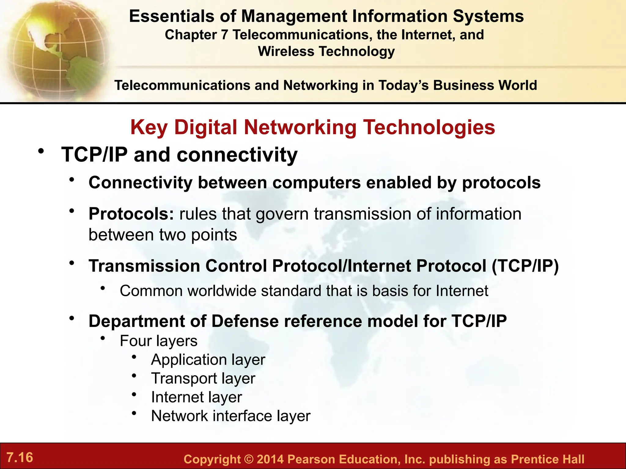 7.16 Copyright © 2014 Pearson Education, Inc. publishing as Prentice Hall
Key Digital Networking Technologies
Telecommunications and Networking in Today’s Business World
• TCP/IP and connectivity
• Connectivity between computers enabled by protocols
• Protocols: rules that govern transmission of information
between two points
• Transmission Control Protocol/Internet Protocol (TCP/IP)
• Common worldwide standard that is basis for Internet
• Department of Defense reference model for TCP/IP
• Four layers
• Application layer
• Transport layer
• Internet layer
• Network interface layer
Essentials of Management Information Systems
Chapter 7 Telecommunications, the Internet, and
Wireless Technology
 