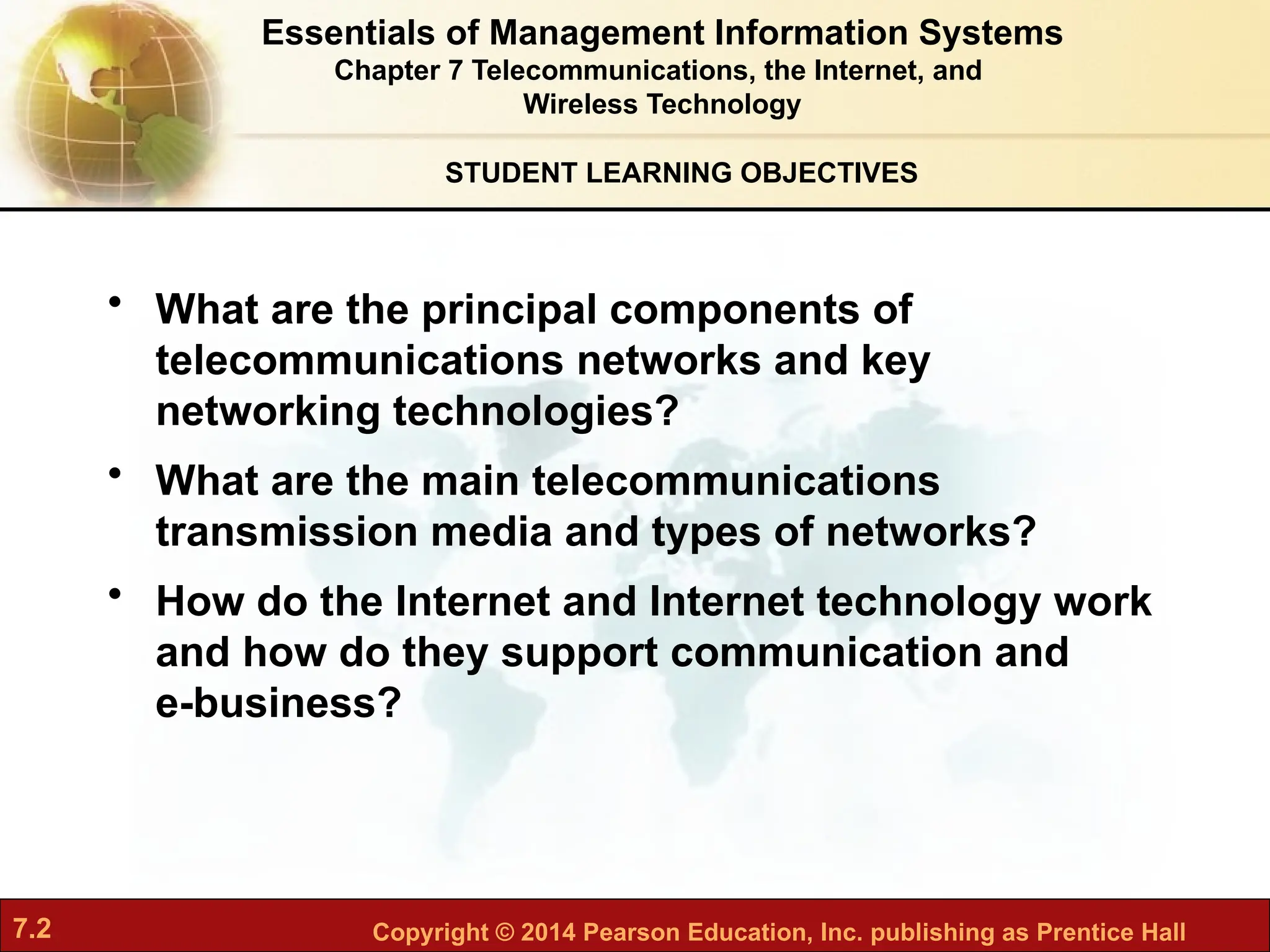7.2 Copyright © 2014 Pearson Education, Inc. publishing as Prentice Hall
STUDENT LEARNING OBJECTIVES
Essentials of Management Information Systems
Chapter 7 Telecommunications, the Internet, and
Wireless Technology
• What are the principal components of
telecommunications networks and key
networking technologies?
• What are the main telecommunications
transmission media and types of networks?
• How do the Internet and Internet technology work
and how do they support communication and
e-business?
 