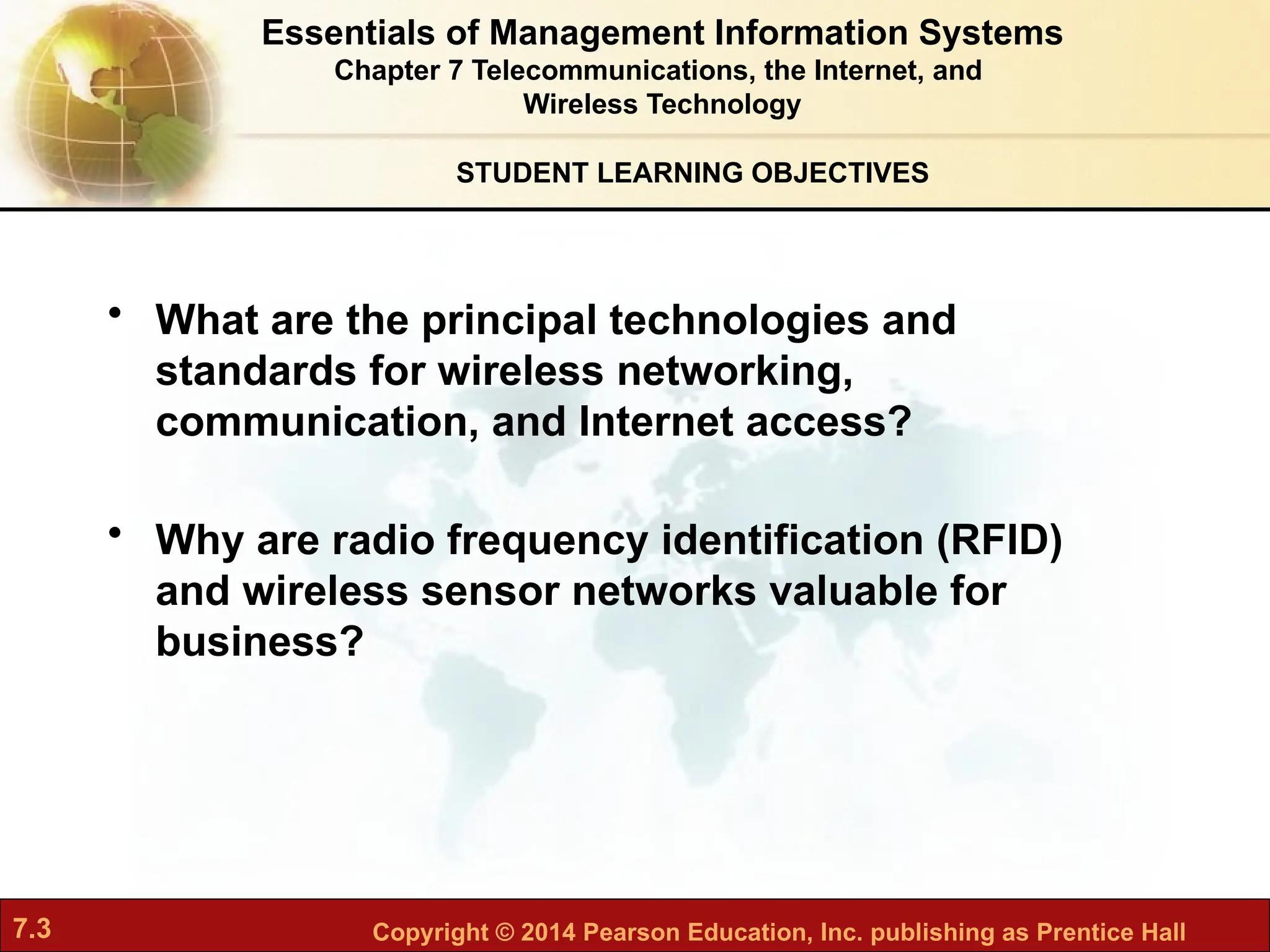 7.3 Copyright © 2014 Pearson Education, Inc. publishing as Prentice Hall
• What are the principal technologies and
standards for wireless networking,
communication, and Internet access?
• Why are radio frequency identification (RFID)
and wireless sensor networks valuable for
business?
STUDENT LEARNING OBJECTIVES
Essentials of Management Information Systems
Chapter 7 Telecommunications, the Internet, and
Wireless Technology
 