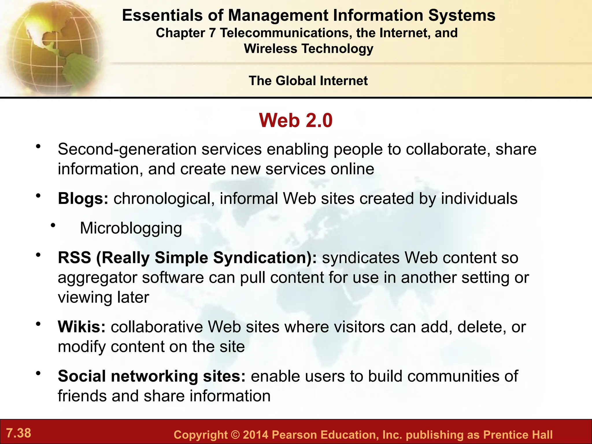 7.38 Copyright © 2014 Pearson Education, Inc. publishing as Prentice Hall
The Global Internet
Web 2.0
• Second-generation services enabling people to collaborate, share
information, and create new services online
• Blogs: chronological, informal Web sites created by individuals
• Microblogging
• RSS (Really Simple Syndication): syndicates Web content so
aggregator software can pull content for use in another setting or
viewing later
• Wikis: collaborative Web sites where visitors can add, delete, or
modify content on the site
• Social networking sites: enable users to build communities of
friends and share information
Essentials of Management Information Systems
Chapter 7 Telecommunications, the Internet, and
Wireless Technology
 