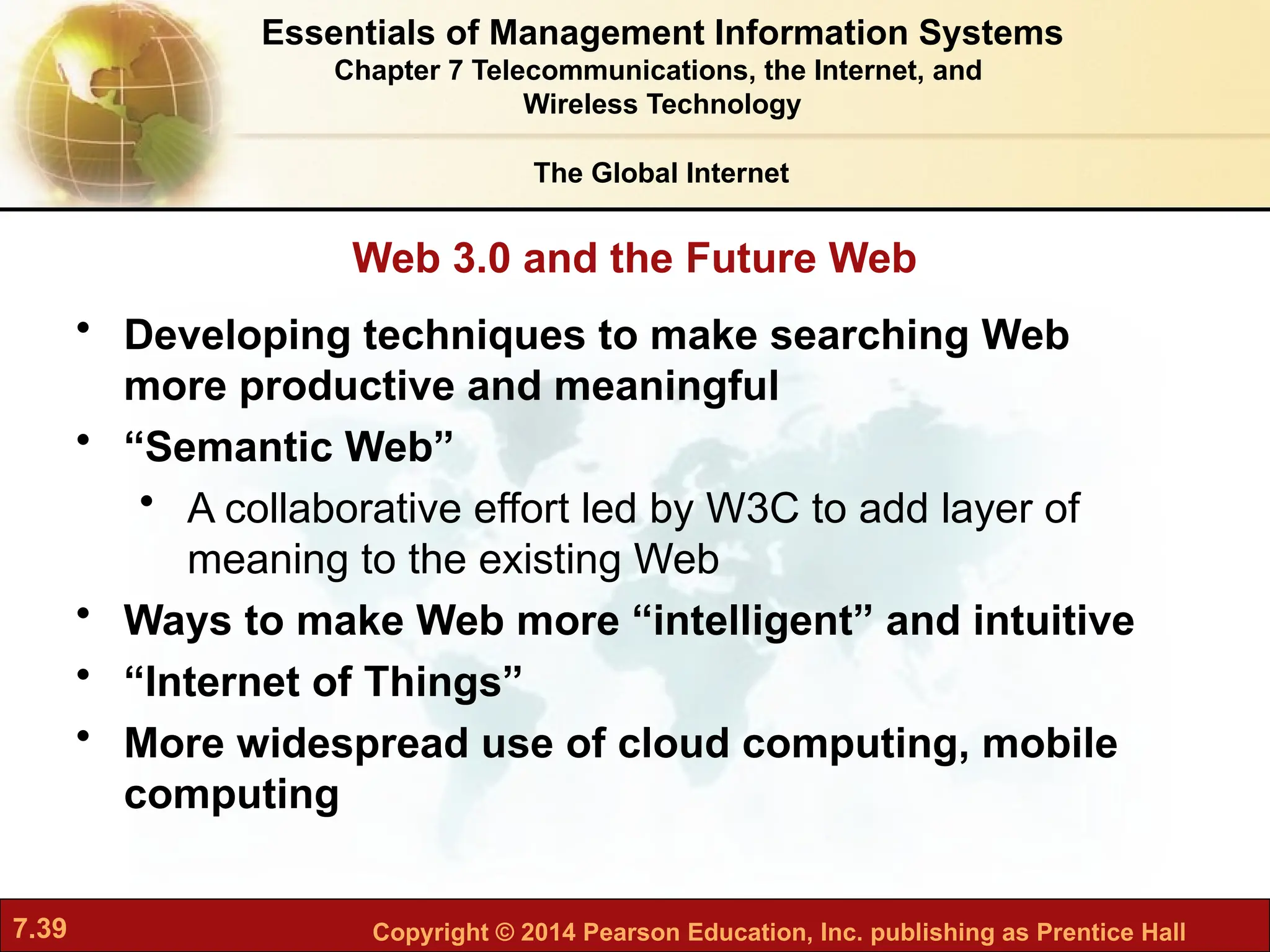 7.39 Copyright © 2014 Pearson Education, Inc. publishing as Prentice Hall
Web 3.0 and the Future Web
The Global Internet
• Developing techniques to make searching Web
more productive and meaningful
• “Semantic Web”
• A collaborative effort led by W3C to add layer of
meaning to the existing Web
• Ways to make Web more “intelligent” and intuitive
• “Internet of Things”
• More widespread use of cloud computing, mobile
computing
Essentials of Management Information Systems
Chapter 7 Telecommunications, the Internet, and
Wireless Technology
 