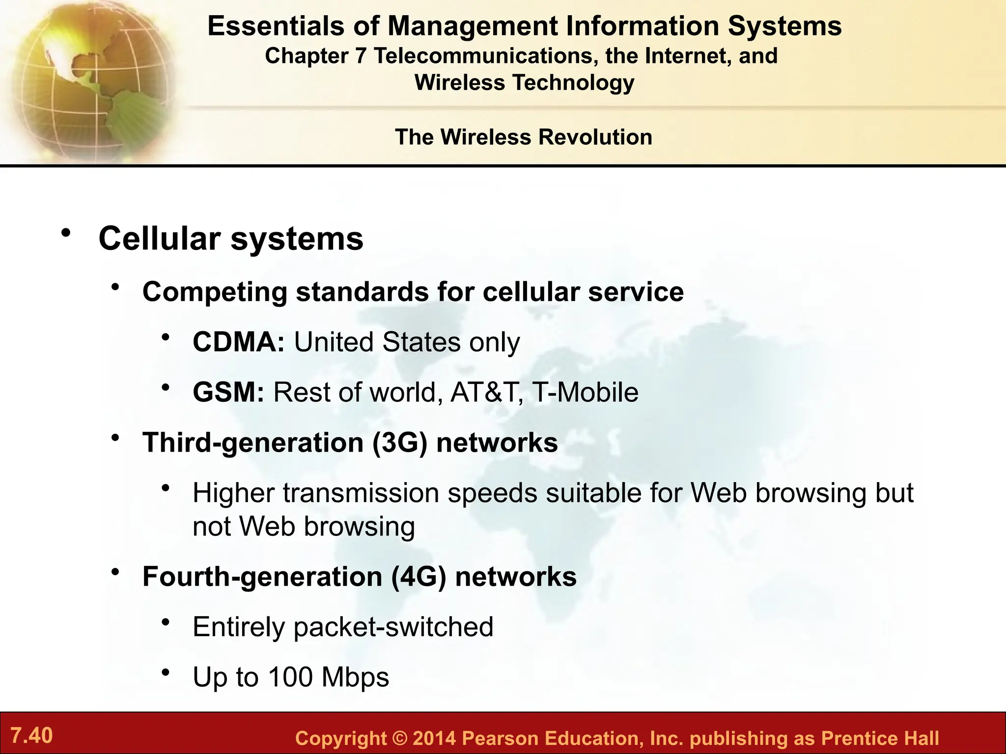7.40 Copyright © 2014 Pearson Education, Inc. publishing as Prentice Hall
• Cellular systems
• Competing standards for cellular service
• CDMA: United States only
• GSM: Rest of world, AT&T, T-Mobile
• Third-generation (3G) networks
• Higher transmission speeds suitable for Web browsing but
not Web browsing
• Fourth-generation (4G) networks
• Entirely packet-switched
• Up to 100 Mbps
The Wireless Revolution
Essentials of Management Information Systems
Chapter 7 Telecommunications, the Internet, and
Wireless Technology
 