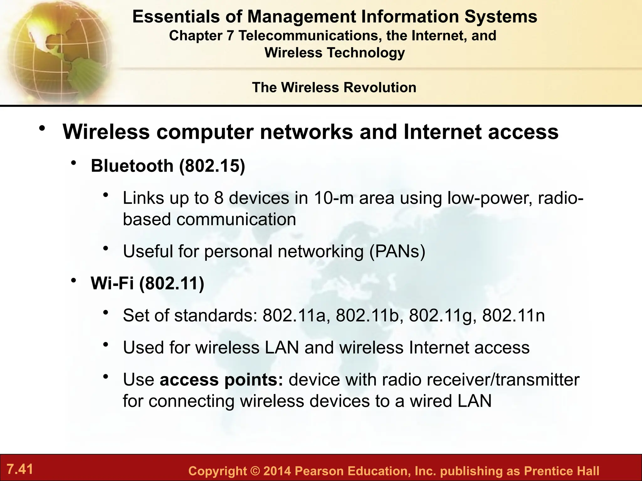7.41 Copyright © 2014 Pearson Education, Inc. publishing as Prentice Hall
• Wireless computer networks and Internet access
• Bluetooth (802.15)
• Links up to 8 devices in 10-m area using low-power, radio-
based communication
• Useful for personal networking (PANs)
• Wi-Fi (802.11)
• Set of standards: 802.11a, 802.11b, 802.11g, 802.11n
• Used for wireless LAN and wireless Internet access
• Use access points: device with radio receiver/transmitter
for connecting wireless devices to a wired LAN
The Wireless Revolution
Essentials of Management Information Systems
Chapter 7 Telecommunications, the Internet, and
Wireless Technology
 