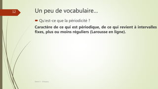 Un peu de vocabulaire…
 Qu’est-ce que la périodicité ?
Caractère de ce qui est périodique, de ce qui revient à intervalles
fixes, plus ou moins réguliers (Larousse en ligne).
Séance 5 - ©Gaujacq
12
 