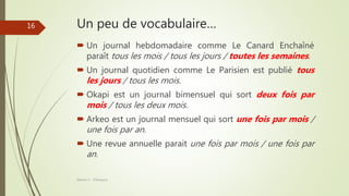 Un peu de vocabulaire…
 Un journal hebdomadaire comme Le Canard Enchaîné
paraît tous les mois / tous les jours / toutes les semaines.
 Un journal quotidien comme Le Parisien est publié tous
les jours / tous les mois.
 Okapi est un journal bimensuel qui sort deux fois par
mois / tous les deux mois.
 Arkeo est un journal mensuel qui sort une fois par mois /
une fois par an.
 Une revue annuelle parait une fois par mois / une fois par
an.
Séance 5 - ©Gaujacq
16
 