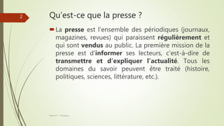 Qu’est-ce que la presse ?
La presse est l’ensemble des périodiques (journaux,
magazines, revues) qui paraissent régulièrement et
qui sont vendus au public. La première mission de la
presse est d’informer ses lecteurs, c’est-à-dire de
transmettre et d’expliquer l’actualité. Tous les
domaines du savoir peuvent être traité (histoire,
politiques, sciences, littérature, etc.).
Séance 5 - ©Gaujacq
2
 