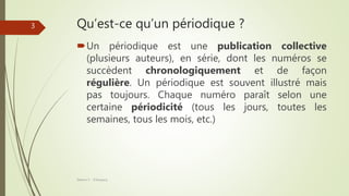 Qu’est-ce qu’un périodique ?
Un périodique est une publication collective
(plusieurs auteurs), en série, dont les numéros se
succèdent chronologiquement et de façon
régulière. Un périodique est souvent illustré mais
pas toujours. Chaque numéro paraît selon une
certaine périodicité (tous les jours, toutes les
semaines, tous les mois, etc.)
Séance 5 - ©Gaujacq
3
 