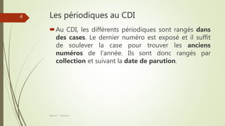 Les périodiques au CDI
Au CDI, les différents périodiques sont rangés dans
des cases. Le dernier numéro est exposé et il suffit
de soulever la case pour trouver les anciens
numéros de l’année. Ils sont donc rangés par
collection et suivant la date de parution.
Séance 5 - ©Gaujacq
4
 