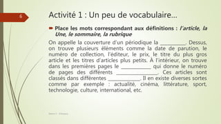 Activité 1 : Un peu de vocabulaire…
 Place les mots correspondant aux définitions : l’article, la
Une, le sommaire, la rubrique
On appelle la couverture d’un périodique la ___________. Dessus,
on trouve plusieurs éléments comme la date de parution, le
numéro de collection, l’éditeur, le prix, le titre du plus gros
article et les titres d’articles plus petits. À l’intérieur, on trouve
dans les premières pages le _____________ qui donne le numéro
de pages des différents __________________. Ces articles sont
classés dans différentes ______________. Il en existe diverses sortes
comme par exemple : actualité, cinéma, littérature, sport,
technologie, culture, international, etc.
Séance 5 - ©Gaujacq
6
 