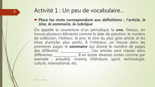 Activité 1 : Un peu de vocabulaire…
 Place les mots correspondant aux définitions : l’article, la
Une, le sommaire, la rubrique
On appelle la couverture d’un périodique la une. Dessus, on
trouve plusieurs éléments comme la date de parution, le numéro
de collection, l’éditeur, le prix, le titre du plus gros article et les
titres d’articles plus petits. À l’intérieur, on trouve dans les
premières pages le sommaire qui donne le numéro de pages
des différents __________________. Ces articles sont classés dans
différentes ______________. Il en existe diverses sortes comme par
exemple : actualité, cinéma, littérature, sport, technologie,
culture, international, etc.
Séance 5 - ©Gaujacq
8
 