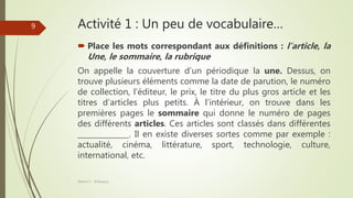 Activité 1 : Un peu de vocabulaire…
 Place les mots correspondant aux définitions : l’article, la
Une, le sommaire, la rubrique
On appelle la couverture d’un périodique la une. Dessus, on
trouve plusieurs éléments comme la date de parution, le numéro
de collection, l’éditeur, le prix, le titre du plus gros article et les
titres d’articles plus petits. À l’intérieur, on trouve dans les
premières pages le sommaire qui donne le numéro de pages
des différents articles. Ces articles sont classés dans différentes
______________. Il en existe diverses sortes comme par exemple :
actualité, cinéma, littérature, sport, technologie, culture,
international, etc.
Séance 5 - ©Gaujacq
9
 