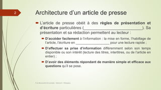 Architecture d’un article de presse
 L’article de presse obéit à des règles de présentation et
d’écriture particulières (__________________________). Sa
présentation et sa rédaction permettent au lecteur :
 D’accéder facilement à l’information : la mise en forme, l’habillage de
l’article, l’écriture en __________________ pour une lecture rapide ;
 D’effectuer sa prise d’information différemment selon son temps
disponible ou son intérêt (lecture des titres, intertitres, ou de l’article en
entier) ;
 D’avoir des éléments répondant de manière simple et efficace aux
questions qu’il se pose.
À la découverte de la presse - Séance 6 - ©Gaujacq
2
 