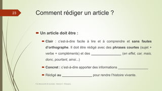 Comment rédiger un article ?
 Un article doit être :
 Clair : c’est-à-dire facile à lire et à comprendre et sans fautes
d’orthographe. Il doit être rédigé avec des phrases courtes (sujet +
verbe + compléments) et des ________________ (en effet, car, mais,
donc, pourtant, ainsi...)
 Concret : c’est-à-dire apporter des informations ________________
 Rédigé au ________________ pour rendre l’histoire vivante.
À la découverte de la presse - Séance 6 - ©Gaujacq
23
 