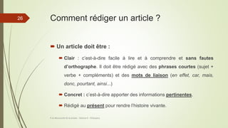Comment rédiger un article ?
 Un article doit être :
 Clair : c’est-à-dire facile à lire et à comprendre et sans fautes
d’orthographe. Il doit être rédigé avec des phrases courtes (sujet +
verbe + compléments) et des mots de liaison (en effet, car, mais,
donc, pourtant, ainsi...)
 Concret : c’est-à-dire apporter des informations pertinentes.
 Rédigé au présent pour rendre l’histoire vivante.
À la découverte de la presse - Séance 6 - ©Gaujacq
26
 
