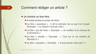 Comment rédiger un article ?
 Je choisis un bon titre
Il existe plusieurs sortes de titres :
Le titre « paradoxe » : il dit le contraire de ce que l’on croyait.
Exemple : « Le désert n’est pas vide »
Le titre « jeu de mots ». Exemple : « Un coiffeur à un cheveu de
la fermeture »
Le titre « recette ». Exemple : « Tout sur la vie cachée de
Ramsès II »
Le titre « question ». Exemple : « À quoi pense votre ado ? »
À la découverte de la presse - Séance 6 - ©Gaujacq
29
 