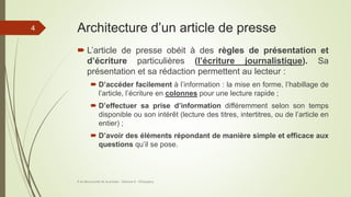 Architecture d’un article de presse
 L’article de presse obéit à des règles de présentation et
d’écriture particulières (l’écriture journalistique). Sa
présentation et sa rédaction permettent au lecteur :
 D’accéder facilement à l’information : la mise en forme, l’habillage de
l’article, l’écriture en colonnes pour une lecture rapide ;
 D’effectuer sa prise d’information différemment selon son temps
disponible ou son intérêt (lecture des titres, intertitres, ou de l’article en
entier) ;
 D’avoir des éléments répondant de manière simple et efficace aux
questions qu’il se pose.
À la découverte de la presse - Séance 6 - ©Gaujacq
4
 