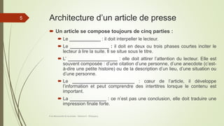 Architecture d’un article de presse
 Un article se compose toujours de cinq parties :
 Le ____________ : il doit interpeller le lecteur.
 Le _______________ : il doit en deux ou trois phases courtes inciter le
lecteur à lire la suite. Il se situe sous le titre.
 L’ ___________________ : elle doit attirer l’attention du lecteur. Elle est
souvent composée : d’une citation d’une personne, d’une anecdote (c’est-
à-dire une petite histoire) ou de la description d’un lieu, d’une situation ou
d’une personne.
 Le ________________________ : cœur de l’article, il développe
l’information et peut comprendre des intertitres lorsque le contenu est
important.
 La ______________ : ce n’est pas une conclusion, elle doit traduire une
impression finale forte.
À la découverte de la presse - Séance 6 - ©Gaujacq
5
 