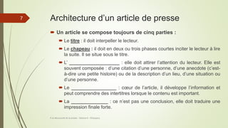 Architecture d’un article de presse
 Un article se compose toujours de cinq parties :
 Le titre : il doit interpeller le lecteur.
 Le chapeau : il doit en deux ou trois phases courtes inciter le lecteur à lire
la suite. Il se situe sous le titre.
 L’ ___________________ : elle doit attirer l’attention du lecteur. Elle est
souvent composée : d’une citation d’une personne, d’une anecdote (c’est-
à-dire une petite histoire) ou de la description d’un lieu, d’une situation ou
d’une personne.
 Le _________________ : cœur de l’article, il développe l’information et
peut comprendre des intertitres lorsque le contenu est important.
 La ______________ : ce n’est pas une conclusion, elle doit traduire une
impression finale forte.
À la découverte de la presse - Séance 6 - ©Gaujacq
7
 