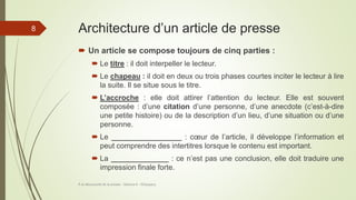 Architecture d’un article de presse
 Un article se compose toujours de cinq parties :
 Le titre : il doit interpeller le lecteur.
 Le chapeau : il doit en deux ou trois phases courtes inciter le lecteur à lire
la suite. Il se situe sous le titre.
 L’accroche : elle doit attirer l’attention du lecteur. Elle est souvent
composée : d’une citation d’une personne, d’une anecdote (c’est-à-dire
une petite histoire) ou de la description d’un lieu, d’une situation ou d’une
personne.
 Le _________________ : cœur de l’article, il développe l’information et
peut comprendre des intertitres lorsque le contenu est important.
 La ______________ : ce n’est pas une conclusion, elle doit traduire une
impression finale forte.
À la découverte de la presse - Séance 6 - ©Gaujacq
8
 