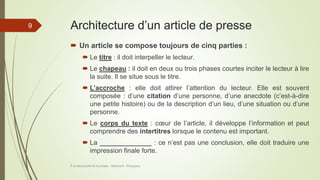Architecture d’un article de presse
 Un article se compose toujours de cinq parties :
 Le titre : il doit interpeller le lecteur.
 Le chapeau : il doit en deux ou trois phases courtes inciter le lecteur à lire
la suite. Il se situe sous le titre.
 L’accroche : elle doit attirer l’attention du lecteur. Elle est souvent
composée : d’une citation d’une personne, d’une anecdote (c’est-à-dire
une petite histoire) ou de la description d’un lieu, d’une situation ou d’une
personne.
 Le corps du texte : cœur de l’article, il développe l’information et peut
comprendre des intertitres lorsque le contenu est important.
 La ______________ : ce n’est pas une conclusion, elle doit traduire une
impression finale forte.
À la découverte de la presse - Séance 6 - ©Gaujacq
9
 