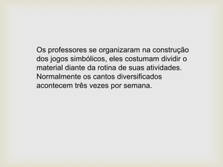 Os professores se organizaram na construção
dos jogos simbólicos, eles costumam dividir o
material diante da rotina de suas atividades.
Normalmente os cantos diversificados
acontecem três vezes por semana.
 