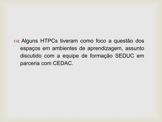  Alguns HTPCs tiveram como foco a questão dos
espaços em ambientes de aprendizagem, assunto
discutido com a equipe de formação SEDUC em
parceria com CEDAC.
 