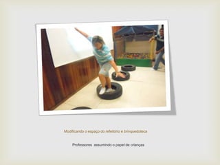 Modificando o espaço do refeitório e brinquedoteca
Professores assumindo o papel de crianças
 