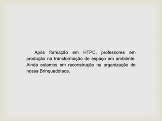 Após formação em HTPC, professores em
produção na transformação de espaço em ambiente.
Ainda estamos em reconstrução na organização de
nossa Brinquedoteca.
 