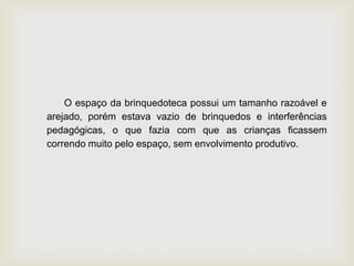 O espaço da brinquedoteca possui um tamanho razoável e
arejado, porém estava vazio de brinquedos e interferências
pedagógicas, o que fazia com que as crianças ficassem
correndo muito pelo espaço, sem envolvimento produtivo.
 