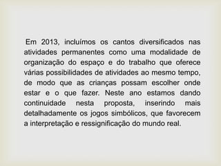Em 2013, incluímos os cantos diversificados nas
atividades permanentes como uma modalidade de
organização do espaço e do trabalho que oferece
várias possibilidades de atividades ao mesmo tempo,
de modo que as crianças possam escolher onde
estar e o que fazer. Neste ano estamos dando
continuidade nesta proposta, inserindo mais
detalhadamente os jogos simbólicos, que favorecem
a interpretação e ressignificação do mundo real.
 