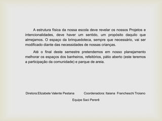 A estrutura física da nossa escola deve revelar os nossos Projetos e
intencionalidades, deve haver um sentido, um propósito daquilo que
almejamos. O espaço da brinquedoteca, sempre que necessário, vai ser
modificado diante das necessidades de nossas crianças.
Até o final deste semestre pretendemos em nosso planejamento
melhorar os espaços dos banheiros, refeitórios, pátio aberto (este teremos
a participação da comunidade) e parque de areia.
Diretora:Elizabete Valente Pestana Coordenadora: Itaiana Francheschi Troiano
Equipe Saci Pererê
 