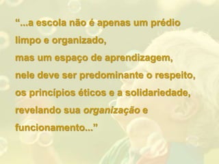 “...a escola não é apenas um prédio
limpo e organizado,
mas um espaço de aprendizagem,
nele deve ser predominante o respeito,
os princípios éticos e a solidariedade,
revelando sua organização e
funcionamento...”
 