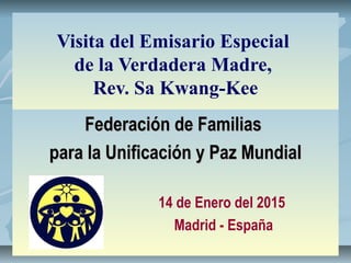 Visita del Emisario Especial
de la Verdadera Madre,
Rev. Sa Kwang-Kee
Federación de FamiliasFederación de Familias
para la Unificación y Paz Mundialpara la Unificación y Paz Mundial
14 de Enero del 2015
Madrid - España
 