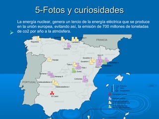 5-Fotos y curiosidades5-Fotos y curiosidades

La energía nuclear, genera un tercio de la energía eléctrica que se produce
en la unión europea, evitando así, la emisión de 700 millones de toneladas
de co2 por año a la atmósfera.
 