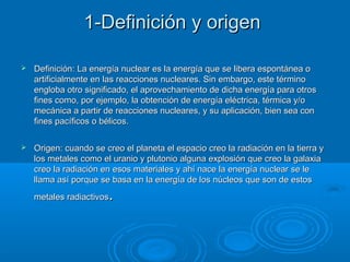 1-Definición y origen1-Definición y origen
 Definición: La energía nuclear es la energía que se libera espontánea oDefinición: La energía nuclear es la energía que se libera espontánea o
artificialmente en las reacciones nucleares. Sin embargo, este términoartificialmente en las reacciones nucleares. Sin embargo, este término
engloba otro significado, el aprovechamiento de dicha energía para otrosengloba otro significado, el aprovechamiento de dicha energía para otros
fines como, por ejemplo, la obtención de energía eléctrica, térmica y/ofines como, por ejemplo, la obtención de energía eléctrica, térmica y/o
mecánica a partir de reacciones nucleares, y su aplicación, bien sea conmecánica a partir de reacciones nucleares, y su aplicación, bien sea con
fines pacíficos o bélicos.fines pacíficos o bélicos.
 Origen: cuando se creo el planeta el espacio creo la radiación en la tierra yOrigen: cuando se creo el planeta el espacio creo la radiación en la tierra y
los metales como el uranio y plutonio alguna explosión que creo la galaxialos metales como el uranio y plutonio alguna explosión que creo la galaxia
creo la radiación en esos materiales y ahí nace la energía nuclear se lecreo la radiación en esos materiales y ahí nace la energía nuclear se le
llama así porque se basa en la energía de los núcleos que son de estosllama así porque se basa en la energía de los núcleos que son de estos
metales radiactivosmetales radiactivos..
 