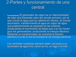 2-Partes y funcionamiento de una2-Partes y funcionamiento de una
centralcentral

Funcionamiento:Funcionamiento: El generador de vapor es un intercambiadorEl generador de vapor es un intercambiador
de calor que transmite calor del circuito primario, por elde calor que transmite calor del circuito primario, por el
que circula el agua que se calienta en reactor, al circuitoque circula el agua que se calienta en reactor, al circuito
secundario, transformando el agua en vapor de aguasecundario, transformando el agua en vapor de agua
que posteriormente se expande en las turbinas,que posteriormente se expande en las turbinas,
produciendo el movimiento de éstas que a la vez hacenproduciendo el movimiento de éstas que a la vez hacen
girar los generadores, produciendo la energía eléctrica.girar los generadores, produciendo la energía eléctrica.
Mediante un transformador se aumenta la tensiónMediante un transformador se aumenta la tensión
eléctrica a la de la red de transporte de energía eléctrica.eléctrica a la de la red de transporte de energía eléctrica.
Las centrales nucleares siempre están cercanas a unLas centrales nucleares siempre están cercanas a un
suministro de agua fría, como un río, un lago o el mar.suministro de agua fría, como un río, un lago o el mar.
 