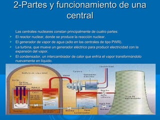 2-Partes y funcionamiento de una2-Partes y funcionamiento de una
centralcentral
Las centrales nucleares constan principalmente de cuatro partes:Las centrales nucleares constan principalmente de cuatro partes:
 El reactor nuclear, donde se produce la reacción nuclear.El reactor nuclear, donde se produce la reacción nuclear.
 El generador de vapor de agua (sólo en las centrales de tipo PWR).El generador de vapor de agua (sólo en las centrales de tipo PWR).
 La turbina, que mueve un generador eléctrico para producir electricidad con laLa turbina, que mueve un generador eléctrico para producir electricidad con la
expansión del vapor.expansión del vapor.
 El condensador, un intercambiador de calor que enfría el vapor transformándoloEl condensador, un intercambiador de calor que enfría el vapor transformándolo
nuevamente en líquido.nuevamente en líquido.
 