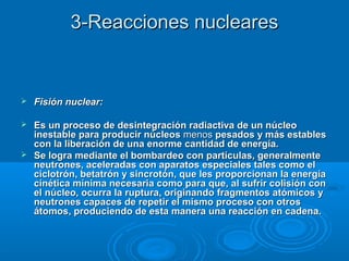 3-Reacciones nucleares3-Reacciones nucleares
 Fisión nuclear:Fisión nuclear:
 Es un proceso de desintegración radiactiva de un núcleoEs un proceso de desintegración radiactiva de un núcleo
inestable para producir núcleosinestable para producir núcleos menosmenos pesados y más establespesados y más estables
con la liberación de una enorme cantidad de energía.con la liberación de una enorme cantidad de energía.
 Se logra mediante el bombardeo con partículas, generalmenteSe logra mediante el bombardeo con partículas, generalmente
neutrones, aceleradas con aparatos especiales tales como elneutrones, aceleradas con aparatos especiales tales como el
ciclotrón, betatrón y sincrotón, que les proporcionan la energíaciclotrón, betatrón y sincrotón, que les proporcionan la energía
cinética mínima necesaria como para que, al sufrir colisión concinética mínima necesaria como para que, al sufrir colisión con
el núcleo, ocurra la ruptura, originando fragmentos atómicos yel núcleo, ocurra la ruptura, originando fragmentos atómicos y
neutrones capaces de repetir el mismo proceso con otrosneutrones capaces de repetir el mismo proceso con otros
átomos, produciendo de esta manera una reacción en cadena.átomos, produciendo de esta manera una reacción en cadena.
 