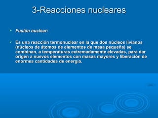 3-Reacciones nucleares3-Reacciones nucleares
 Fusión nuclear:Fusión nuclear:
 Es una reacción termonuclear en la que dos núcleos livianosEs una reacción termonuclear en la que dos núcleos livianos
(núcleos de átomos de elementos de masa pequeña) se(núcleos de átomos de elementos de masa pequeña) se
combinan, a temperaturas extremadamente elevadas, para darcombinan, a temperaturas extremadamente elevadas, para dar
origen a nuevos elementos con masas mayores y liberación deorigen a nuevos elementos con masas mayores y liberación de
enormes cantidades de energía.enormes cantidades de energía.
 