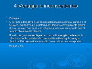 4-Ventajas e inconvenientes4-Ventajas e inconvenientes
 Ventajas:Ventajas:
 Al ser una alternativa a los combustibles fósiles como el carbón o elAl ser una alternativa a los combustibles fósiles como el carbón o el
petróleo, evitaríamos el problema del llamado calentamiento global,petróleo, evitaríamos el problema del llamado calentamiento global,
el cual, se cree que tiene una influencia más que importante con elel cual, se cree que tiene una influencia más que importante con el
cambio climático del planeta.cambio climático del planeta.
 Una de las grandesUna de las grandes ventajasventajas del uso de ladel uso de la energía nuclearenergía nuclear es laes la
relación entre la cantidad de combustible utilizado y la energíarelación entre la cantidad de combustible utilizado y la energía
obtenida. Esto se traduce, también, en un ahorro en transportes,obtenida. Esto se traduce, también, en un ahorro en transportes,
residuos, etc.residuos, etc.
 