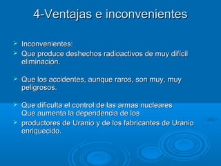 4-Ventajas e inconvenientes4-Ventajas e inconvenientes
 Inconvenientes:Inconvenientes:
 Que produce deshechos radioactivos de muy difícilQue produce deshechos radioactivos de muy difícil
eliminación.eliminación.
 Que los accidentes, aunque raros, son muy, muyQue los accidentes, aunque raros, son muy, muy
peligrosos.peligrosos.
 Que dificulta el control de las armas nuclearesQue dificulta el control de las armas nucleares
Que aumenta la dependencia de losQue aumenta la dependencia de los
 productores de Uranio y de los fabricantes de Uranioproductores de Uranio y de los fabricantes de Uranio
enriquecido.enriquecido.
 