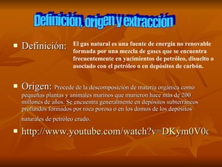 Definición: Origen:  Procede de la descomposición de materia orgánica como pequeñas plantas y animales marinos que murieron hace más de 200 millones de años. Se encuentra generalmente en depósitos subterráneos profundos formados por roca porosa o en los domos de los depósitos naturales de petróleo crudo.   http://www.youtube.com/watch?v=DKym0V0oqI8 Definición, origen y extracción El gas natural es una fuente de energía no renovable formada por una mezcla de gases que se encuentra frecuentemente en yacimientos de petróleo, disuelto o asociado con el petróleo o en depósitos de carbón.   