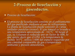 2-Proceso de licuefacción y gaseoductos. Proceso de licuefacción: El proceso de licuefacción consiste en el enfriamiento del gas purificado mediante el uso de refrigerantes. La planta de licuefacción puede consistir en varias unidades paralelas (trenes). El gas natural es licuado a una temperatura aproximada de –161 ºC . Al licuar el gas, su volumen es reducido por un factor de 600, lo que quiere decir que el GNL a la temperatura de  menos 161 ºC , utiliza 1/600 del espacio requerido por una cantidad comparable de gas a temperatura ambiente y presión atmosférica. 