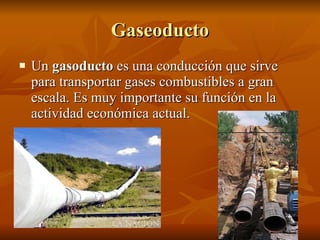 Gaseoducto Un  gasoducto  es una conducción que sirve para transportar gases combustibles a gran escala. Es muy importante su función en la actividad económica actual.  