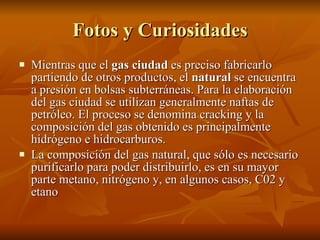 Fotos y Curiosidades Mientras que el  gas ciudad  es preciso fabricarlo partiendo de otros productos, el  natural  se encuentra a presión en bolsas subterráneas. Para la elaboración del gas ciudad se utilizan generalmente naftas de petróleo. El proceso se denomina cracking y la composición del gas obtenido es principalmente hidrógeno e hidrocarburos.  La composición del gas natural, que sólo es necesario purificarlo para poder distribuirlo, es en su mayor parte metano, nitrógeno y, en algunos casos, C02 y etano 