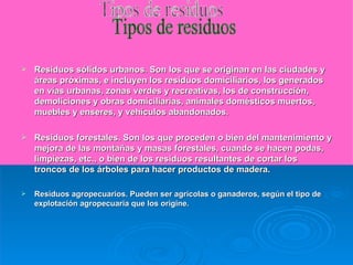 Residuos sólidos urbanos .  Son los que se originan en las ciudades y áreas próximas, e incluyen los residuos domiciliarios, los generados en vías urbanas, zonas verdes y recreativas, los de construcción, demoliciones y obras domiciliarias, animales domésticos muertos, muebles y enseres, y vehículos abandonados. Residuos forestales. Son los que proceden o bien del mantenimiento y mejora de las montañas y masas forestales, cuando se hacen podas, limpiezas, etc., o bien de los residuos resultantes de cortar los troncos de los árboles para hacer productos de madera. Residuos agropecuarios. Pueden ser agrícolas o ganaderos, según el tipo de explotación agropecuaria que los origine.  Tipos de residuos 