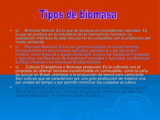 a)     Biomasa Natural: Es la que se produce en ecosistemas naturales. Es la que se produce en la naturaleza sin la intervención humana. La explotación intensiva de este recurso no es compatible con la protección del medio ambiente. b)     Biomasa Residual: Es la que genera cualquier actividad humana, principalmente en los procesos agrícolas, ganaderos y los del propio hombre, como basuras y aguas residuales. Incluye los Residuos Forestales y Agrícolas, los Residuos de Industrias Forestales y Agrícolas, los Residuos Sólidos Urbanos y los Residuos Biodegradables . c)      Cultivos Energéticos o Biomasa producida: Es la cultivada con el propósito de obtener biomasa transformable en combustible, como la caña de azúcar en Brasil, orientada a la producción de etanol para carburante. Son cultivos que se caracterizan por una gran producción de materia viva por unidad de tiempo y por permitir minimizar los cuidados al cultivo. d)     Excedentes Agrícolas: Los excedentes agrícolas no utilizados para la alimentación humana son biomasa. Pueden aprovecharse, por ejemplo, para la elaboración de biocombustibles líquidos. Tipos de biomasa 