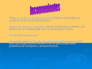 Tiene un  mayor coste de producción  frente a la energía que proviene de los combustibles fósiles.  Menor rendimiento energético  de los combustibles derivados de la biomasa en comparación con los combustibles fósiles.  Producción estacional .  La materia prima es de  baja densidad energética  lo que quiere decir que ocupa mucho volumen y por lo tanto puede tener problemas de transporte y almacenamiento.  Inconvenientes 