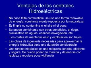 Ventajas de las centrales Hidroeléctricas No hace falta combustible, se usa una forma renovable de energía, constante mente repuesta por la naturaleza. Es limpia no contamina ni el aire ni el agua. Se puede combinarse con otros beneficios, el riego, suministros de aguas, caminos navegación, etc. Los costes de mantenimiento y explotación son bajos. Las obras de ingeniería necesarias para aprovechar la energía hidráulica tiene una duración considerable.  Una turbina hidráulica es una máquina sencilla, eficiente y segura. Se puede poner en marcha y detenerse con rapidez y requiere poca vigilancia  