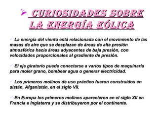 Curiosidades sobre la energía eólica La energía del viento está relacionada con el movimiento de las masas de aire que se desplazan de áreas de alta presión atmosférica hacia áreas adyacentes de baja presión, con velocidades proporcionales al gradiente de presión. El eje giratorio puede conectarse a varios tipos de maquinaria para moler grano, bombear agua o generar electricidad.  Los primeros molinos de uso práctico fueron construidos en sistán, Afganistán, en el siglo VII.  En Europa los primeros molinos aparecieron en el siglo XII en Francia e Inglaterra y se distribuyeron por el continente.  
